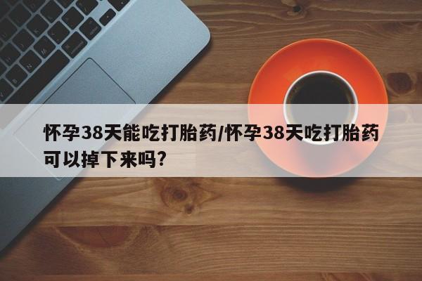 打胎药私人店联系方式保密发货,指导用药怀孕38天能吃打胎药/怀孕38天吃打胎药可以掉下来吗?