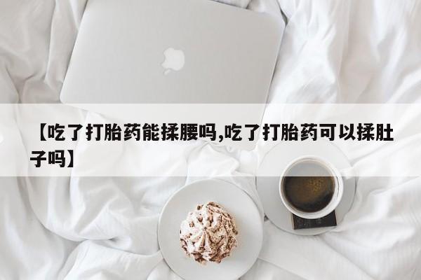 打胎药私人店联系方式保密发货,指导用药【吃了打胎药能揉腰吗,吃了打胎药可以揉肚子吗】