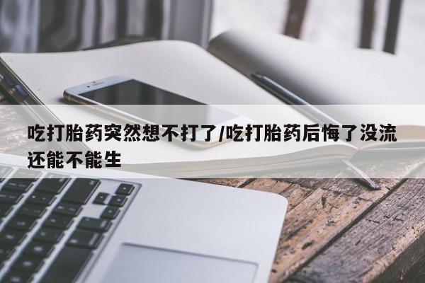 打胎药私人店联系方式保密发货,指导用药吃打胎药突然想不打了/吃打胎药后悔了没流还能不能生