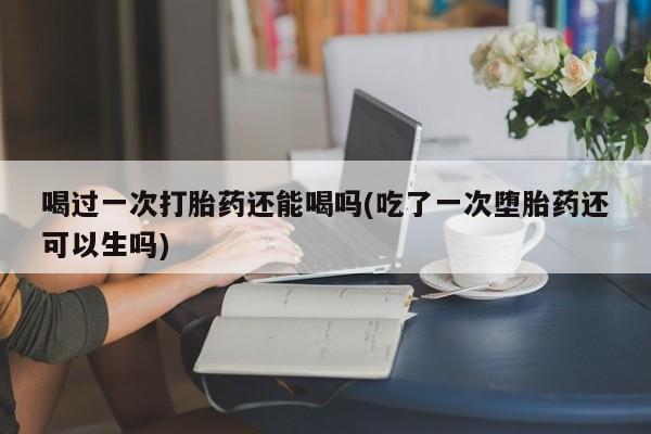 打胎药私人店联系方式保密发货,指导用药喝过一次打胎药还能喝吗(吃了一次堕胎药还可以生吗)