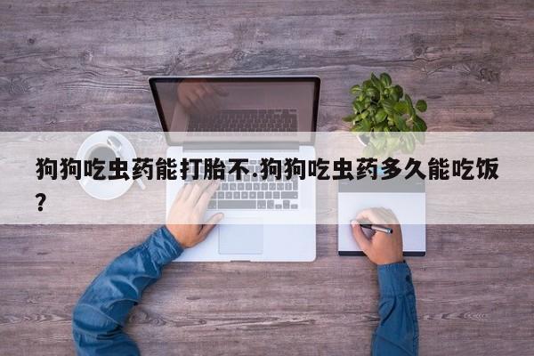 打胎药私人店联系方式保密发货,指导用药狗狗吃虫药能打胎不.狗狗吃虫药多久能吃饭？