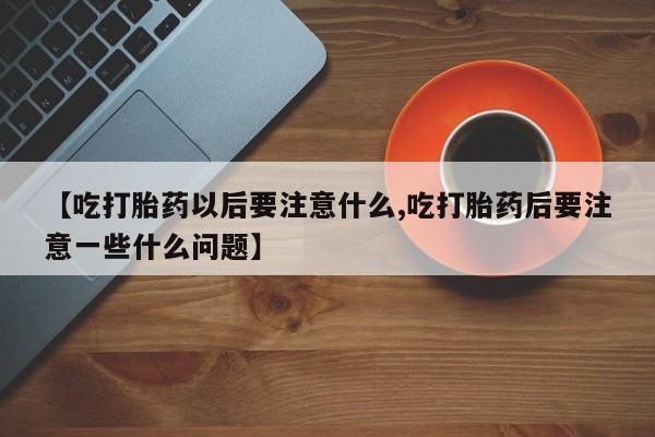 打胎药私人店联系方式保密发货,指导用药【吃打胎药以后要注意什么,吃打胎药后要注意一些什么问题】