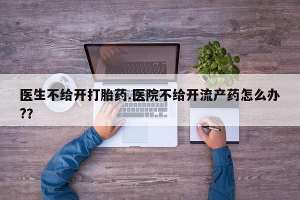 打胎药私人店联系方式保密发货,指导用药医生不给开打胎药.医院不给开流产药怎么办?？