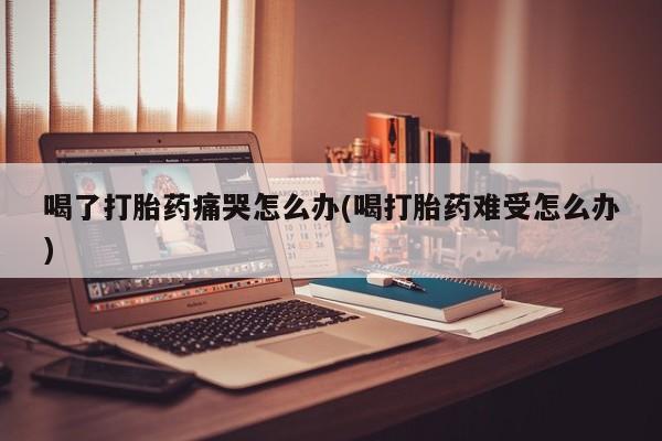 打胎药私人店联系方式保密发货,指导用药喝了打胎药痛哭怎么办(喝打胎药难受怎么办)