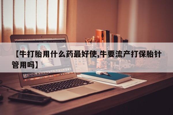 打胎药私人店联系方式保密发货,指导用药【牛打胎用什么药最好使,牛要流产打保胎针管用吗】