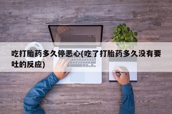 打胎药私人店联系方式保密发货,指导用药吃打胎药多久停恶心(吃了打胎药多久没有要吐的反应)