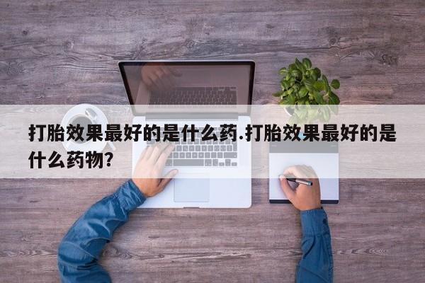 打胎药私人店联系方式保密发货,指导用药打胎效果最好的是什么药.打胎效果最好的是什么药物？