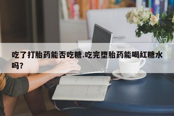 打胎药私人店联系方式保密发货,指导用药吃了打胎药能否吃糖.吃完堕胎药能喝红糖水吗？