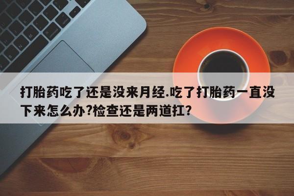 打胎药私人店联系方式保密发货,指导用药打胎药吃了还是没来月经.吃了打胎药一直没下来怎么办?检查还是两道扛？