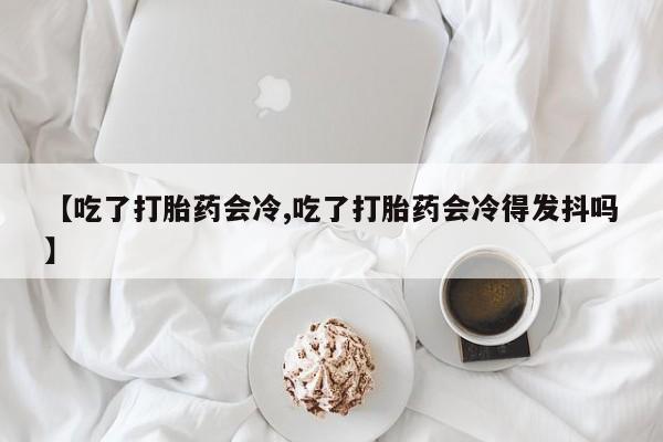 打胎药私人店联系方式保密发货,指导用药【吃了打胎药会冷,吃了打胎药会冷得发抖吗】