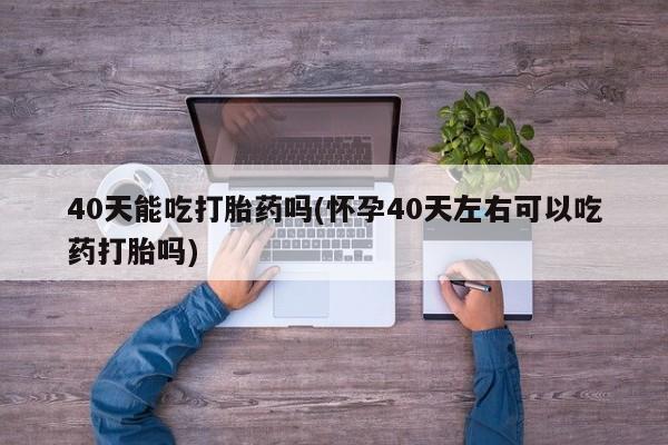 打胎药私人店联系方式保密发货,指导用药40天能吃打胎药吗(怀孕40天左右可以吃药打胎吗)