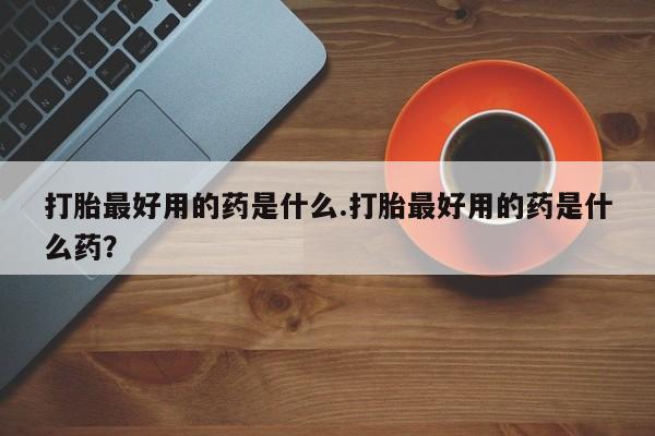 打胎药私人店联系方式保密发货,指导用药打胎最好用的药是什么.打胎最好用的药是什么药？