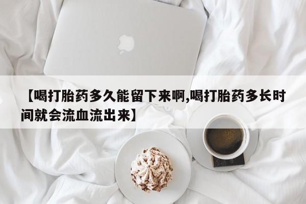 打胎药私人店联系方式保密发货,指导用药【喝打胎药多久能留下来啊,喝打胎药多长时间就会流血流出来】