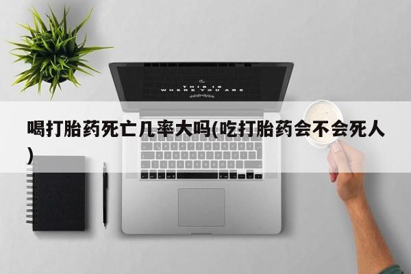 打胎药私人店联系方式保密发货,指导用药喝打胎药死亡几率大吗(吃打胎药会不会死人)