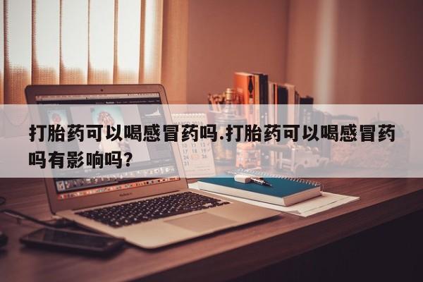 打胎药私人店联系方式保密发货,指导用药打胎药可以喝感冒药吗.打胎药可以喝感冒药吗有影响吗？