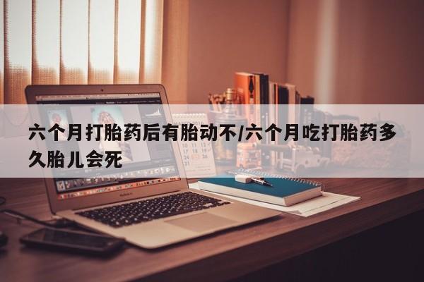 打胎药私人店联系方式保密发货,指导用药六个月打胎药后有胎动不/六个月吃打胎药多久胎儿会死