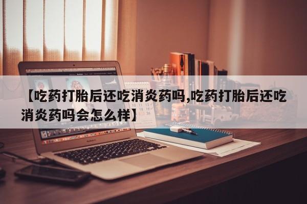 打胎药私人店联系方式保密发货,指导用药【吃药打胎后还吃消炎药吗,吃药打胎后还吃消炎药吗会怎么样】
