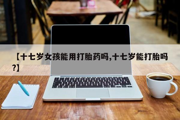 打胎药私人店联系方式保密发货,指导用药【十七岁女孩能用打胎药吗,十七岁能打胎吗?】
