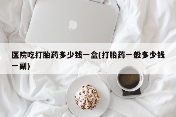 打胎药私人店联系方式保密发货,指导用药医院吃打胎药多少钱一盒(打胎药一般多少钱一副)