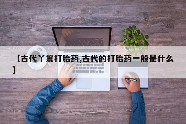打胎药私人店联系方式保密发货,指导用药【古代丫鬟打胎药,古代的打胎药一般是什么】