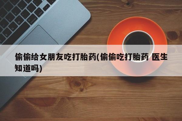 打胎药私人店联系方式保密发货,指导用药偷偷给女朋友吃打胎药(偷偷吃打胎药 医生知道吗)