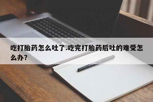 打胎药私人店联系方式保密发货,指导用药吃打胎药怎么吐了.吃完打胎药后吐的难受怎么办？