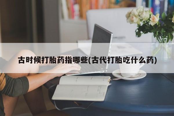 打胎药私人店联系方式保密发货,指导用药古时候打胎药指哪些(古代打胎吃什么药)