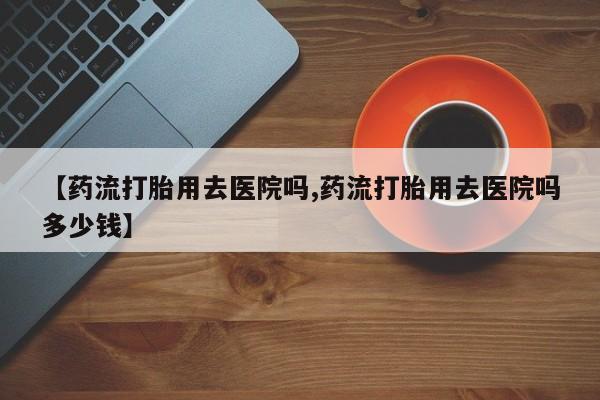 打胎药私人店联系方式保密发货,指导用药【药流打胎用去医院吗,药流打胎用去医院吗多少钱】