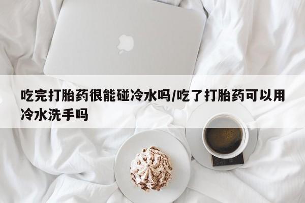 打胎药私人店联系方式保密发货,指导用药吃完打胎药很能碰冷水吗/吃了打胎药可以用冷水洗手吗