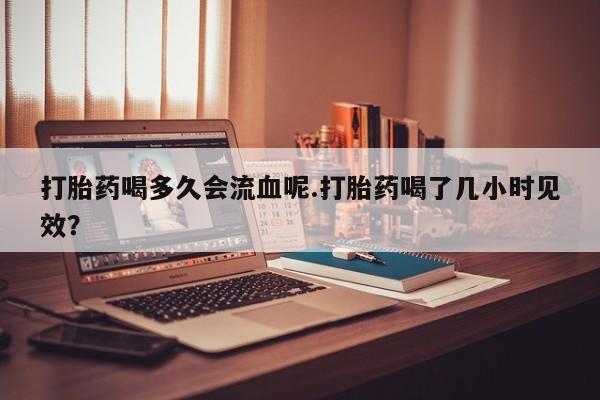 打胎药私人店联系方式保密发货,指导用药打胎药喝多久会流血呢.打胎药喝了几小时见效？