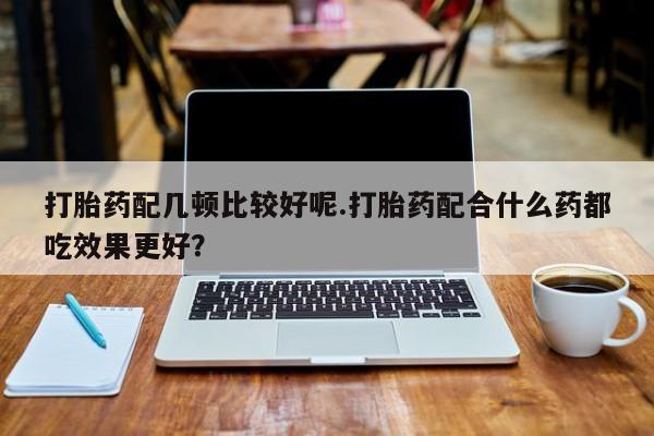 打胎药私人店联系方式保密发货,指导用药打胎药配几顿比较好呢.打胎药配合什么药都吃效果更好？
