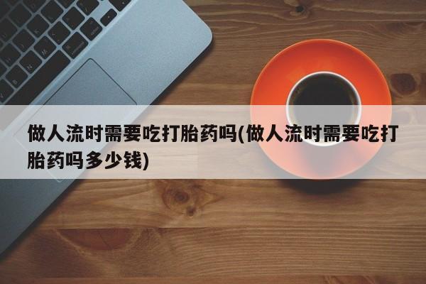 打胎药私人店联系方式保密发货,指导用药做人流时需要吃打胎药吗(做人流时需要吃打胎药吗多少钱)
