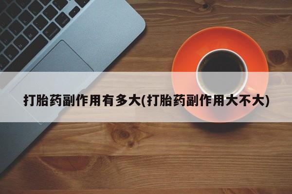 打胎药私人店联系方式保密发货,指导用药打胎药副作用有多大(打胎药副作用大不大)