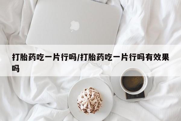 打胎药私人店联系方式保密发货,指导用药打胎药吃一片行吗/打胎药吃一片行吗有效果吗