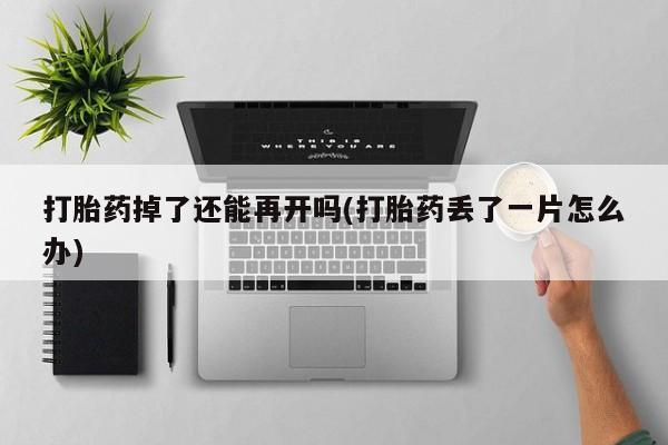 打胎药私人店联系方式保密发货,指导用药打胎药掉了还能再开吗(打胎药丢了一片怎么办)