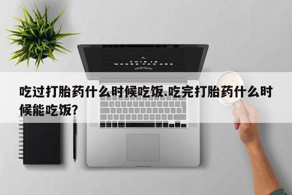 打胎药私人店联系方式保密发货,指导用药吃过打胎药什么时候吃饭.吃完打胎药什么时候能吃饭？