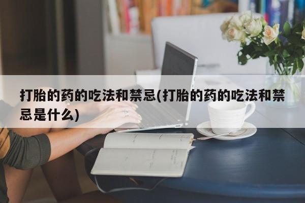 打胎药私人店联系方式保密发货,指导用药打胎的药的吃法和禁忌(打胎的药的吃法和禁忌是什么)