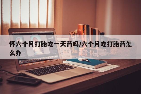 打胎药私人店联系方式保密发货,指导用药怀六个月打胎吃一天药吗/六个月吃打胎药怎么办